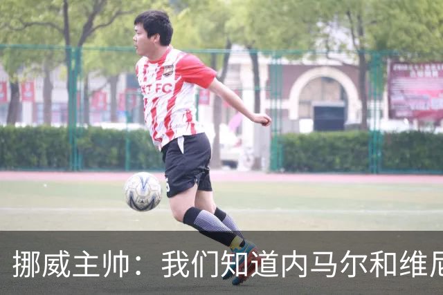 挪威主帅：我们知道内马尔和维尼修斯不喜防守 巴洛贡解禁是污点
